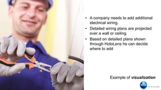 Detecting
electrical wiring
• A company needs to add additional
electrical wiring.
• Detailed wiring plans are projected
over a wall or ceiling
• Based on detailed plans shown
through HoloLens he can decide
where to add
Example of visualization
 