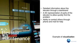 Elevator
maintenance
• Detailed information about the
elevator through a dashboard
• A 3D representation of parts of the
elevator to allow quickly find the
problem
• Ability to contact others through
phone and mail for help
Example of visualization
 