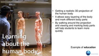Learning
about the
human body
• Getting a realistic 3D projection of
the human body
• It allows easy layering of the body
and mark different body parts
• By walking around the projection
and viewing and marking body parts
will help students to learn more
quickly
Example of education
 