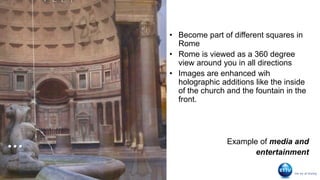 …
• Become part of different squares in
Rome
• Rome is viewed as a 360 degree
view around you in all directions
• Images are enhanced wih
holographic additions like the inside
of the church and the fountain in the
front.
Example of media and
entertainment
 