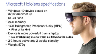 Microsoft Hololens specifications
• Windows 10 device based on
32 bit architecture
• 64GB flash
• 2GB memory
• 1GB Holographic Processor Unity (HPU)
• First of its kind
• Device is more powerfull than a laptop
• No overheating due to warm air flows to the sides
• 2-3 hours active and 2 weeks standby
• Weight 579g
 