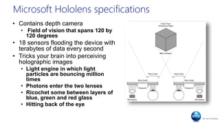 Microsoft Hololens specifications
• Contains depth camera
• Field of vision that spans 120 by
120 degrees
• 18 sensors flooding the device with
terabytes of data every second
• Tricks your brain into perceiving
holographic images
• Light engine in which light
particles are bouncing million
times
• Photons enter the two lenses
• Ricochet some between layers of
blue, green and red glass
• Hitting back of the eye
 