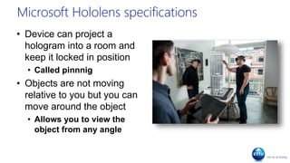 Microsoft Hololens specifications
• Device can project a
hologram into a room and
keep it locked in position
• Called pinnnig
• Objects are not moving
relative to you but you can
move around the object
• Allows you to view the
object from any angle
 