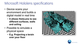 Microsoft Hololens specifications
• Device scans your
environment and builds a
digital model in real time
• It allows HoloLens to see
different surfaces, walls
and ceiling
• Possible to simulate a
physical space
• E.g. Projecting a terain
over your floor
 