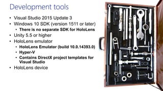 Development tools
• Visual Studio 2015 Update 3
• Windows 10 SDK (version 1511 or later)
• There is no separate SDK for HoloLens
• Unity 5.5 or higher
• HoloLens emulator
• HoloLens Emulator (build 10.0.14393.0)
• Hyper-V
• Contains DirectX project templates for
Visual Studio
• HoloLens device
 