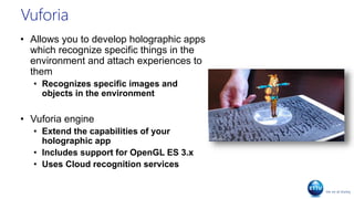Vuforia
• Allows you to develop holographic apps
which recognize specific things in the
environment and attach experiences to
them
• Recognizes specific images and
objects in the environment
• Vuforia engine
• Extend the capabilities of your
holographic app
• Includes support for OpenGL ES 3.x
• Uses Cloud recognition services
 