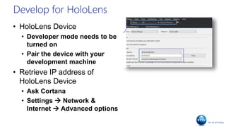 Develop for HoloLens
• HoloLens Device
• Developer mode needs to be
turned on
• Pair the device with your
development machine
• Retrieve IP address of
HoloLens Device
• Ask Cortana
• Settings  Network &
Internet  Advanced options
 