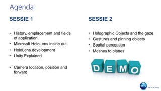 Agenda
SESSIE 1
• History, emplacement and fields
of application
• Microsoft HoloLens inside out
• HoloLens development
• Unity Explained
• Camera location, position and
forward
SESSIE 2
• Holographic Objects and the gaze
• Gestures and pinning objects
• Spatial perception
• Meshes to planes
 