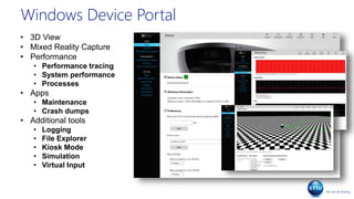Windows Device Portal
• 3D View
• Mixed Reality Capture
• Performance
• Performance tracing
• System performance
• Processes
• Apps
• Maintenance
• Crash dumps
• Additional tools
• Logging
• File Explorer
• Kiosk Mode
• Simulation
• Virtual Input
 