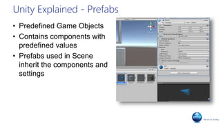 Unity Explained - Prefabs
• Predefined Game Objects
• Contains components with
predefined values
• Prefabs used in Scene
inherit the components and
settings
 
