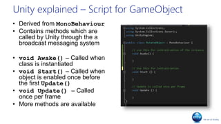 Unity explained – Script for GameObject
• Derived from MonoBehaviour
• Contains methods which are
called by Unity through the a
broadcast messaging system
• void Awake() – Called when
class is instantiated
• void Start() – Called when
object is enabled once before
the first Update()
• void Update() – Called
once per frame
• More methods are available
 