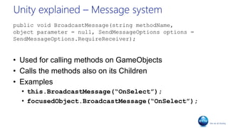Unity explained – Message system
public void BroadcastMessage(string methodName,
object parameter = null, SendMessageOptions options =
SendMessageOptions.RequireReceiver);
• Used for calling methods on GameObjects
• Calls the methods also on its Children
• Examples
• this.BroadcastMessage(“OnSelect”);
• focusedObject.BroadcastMessage(“OnSelect”);
 