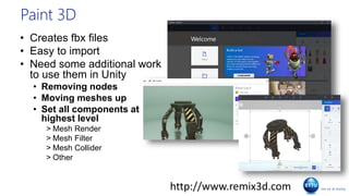 Paint 3D
• Creates fbx files
• Easy to import
• Need some additional work
to use them in Unity
• Removing nodes
• Moving meshes up
• Set all components at
highest level
> Mesh Render
> Mesh Filter
> Mesh Collider
> Other
http://www.remix3d.com
 