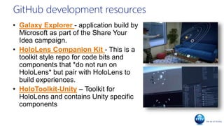 GitHub development resources
• Galaxy Explorer - application build by
Microsoft as part of the Share Your
Idea campaign.
• HoloLens Companion Kit - This is a
toolkit style repo for code bits and
components that *do not run on
HoloLens* but pair with HoloLens to
build experiences.
• HoloToolkit-Unity – Toolkit for
HoloLens and contains Unity specific
components
 