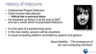 History of HoloLens
• Codenamed Project HoloLens
• Chief inventor Alex Kipman
• Official title is technical fellow
• He dreamed up Kinect in at the end of 2007
and set a vision which incorporated HoloLens
• It is the start of a transforming world
• In the new reality, sensors will be anywhere
• A visual computing platform controlled by speech and gesture
Satya Nadella - “The emergence of
the next computing interface”
 