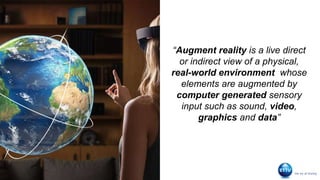 “Augment reality is a live direct
or indirect view of a physical,
real-world environment whose
elements are augmented by
computer generated sensory
input such as sound, video,
graphics and data”
 
