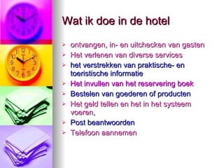 Wat ik doe in de hotel ontvangen, in- en uitchecken van gasten  Het verlenen van diverse services  het verstrekken van praktische- en toeristische informatie  Het invullen van het reservering boek   Bestelen van goederen of producten  Het geld tellen en het in het systeem   voeren,  Post beantwoorden  Telefoon aannemen  
