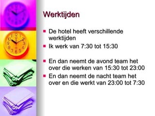Werktijden  De hotel heeft verschillende werktijden Ik werk van 7:30 tot 15:30 En dan neemt de avond team het over die werken van 15:30 tot 23:00 En dan neemt de nacht team het over en die werkt van 23:00 tot 7:30 