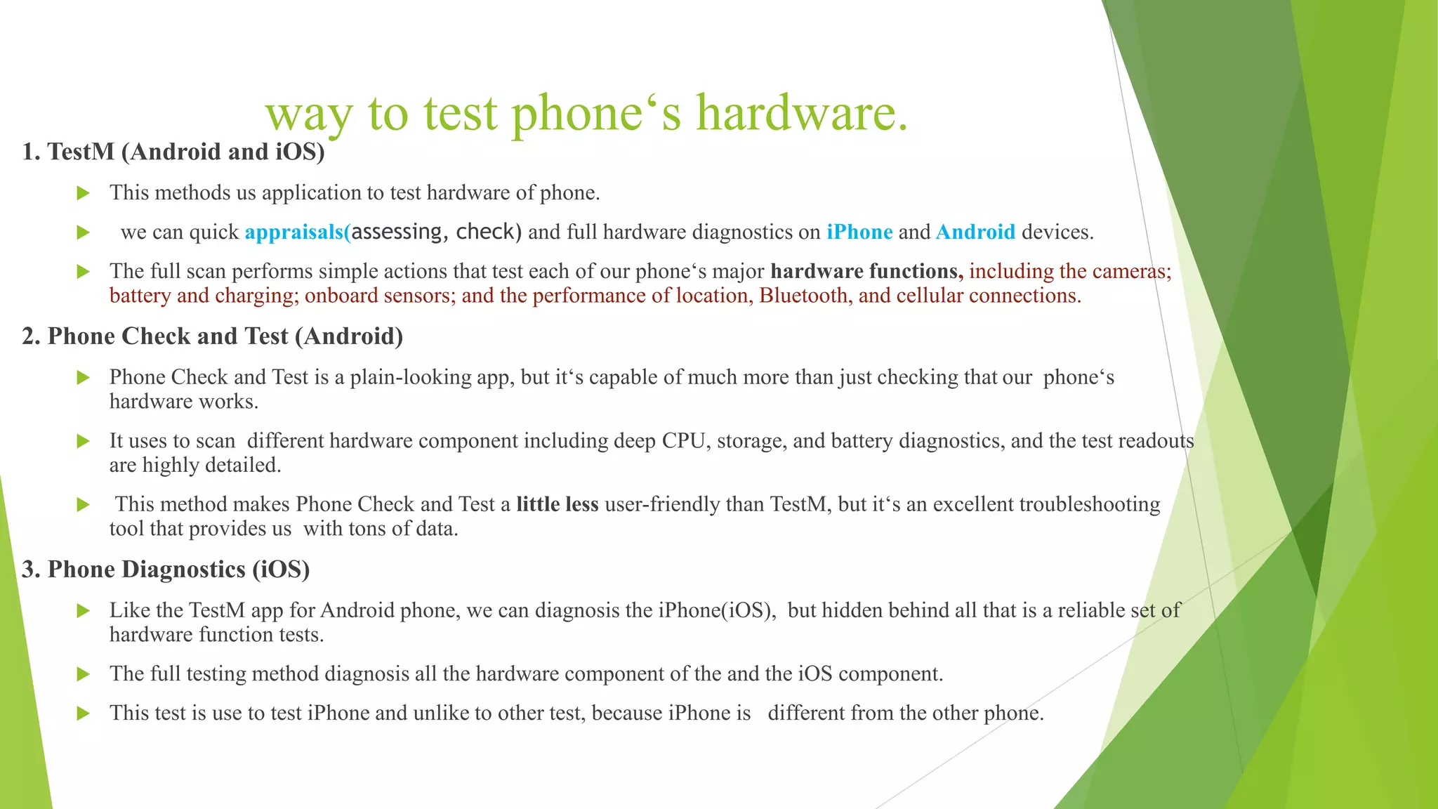 way to test phone‘s hardware.
1. TestM (Android and iOS)
 This methods us application to test hardware of phone.
 we can quick appraisals(assessing, check) and full hardware diagnostics on iPhone and Android devices.
 The full scan performs simple actions that test each of our phone‘s major hardware functions, including the cameras;
battery and charging; onboard sensors; and the performance of location, Bluetooth, and cellular connections.
2. Phone Check and Test (Android)
 Phone Check and Test is a plain-looking app, but it‘s capable of much more than just checking that our phone‘s
hardware works.
 It uses to scan different hardware component including deep CPU, storage, and battery diagnostics, and the test readouts
are highly detailed.
 This method makes Phone Check and Test a little less user-friendly than TestM, but it‘s an excellent troubleshooting
tool that provides us with tons of data.
3. Phone Diagnostics (iOS)
 Like the TestM app for Android phone, we can diagnosis the iPhone(iOS), but hidden behind all that is a reliable set of
hardware function tests.
 The full testing method diagnosis all the hardware component of the and the iOS component.
 This test is use to test iPhone and unlike to other test, because iPhone is different from the other phone.
 