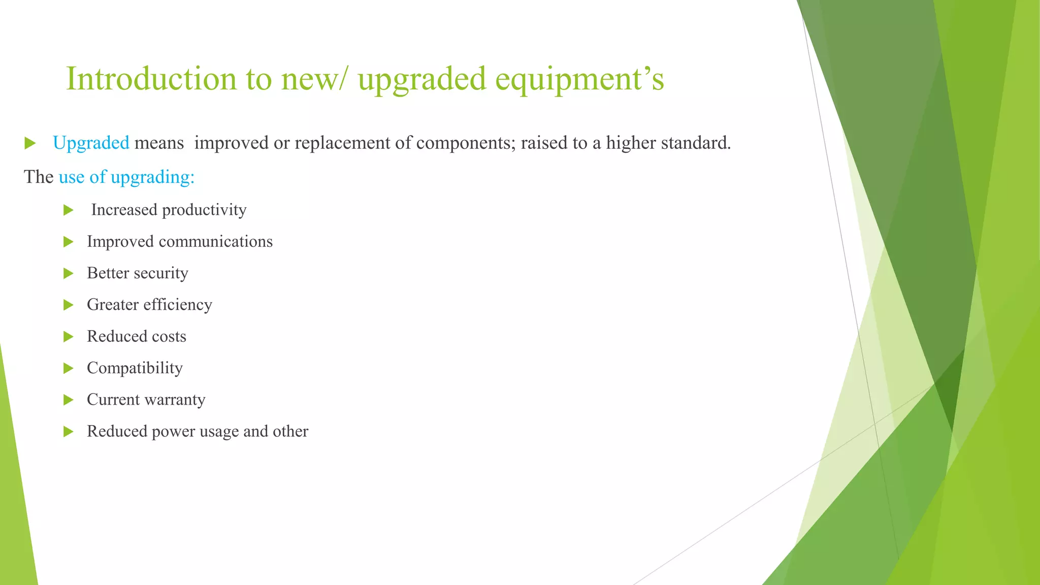 Introduction to new/ upgraded equipment’s
 Upgraded means improved or replacement of components; raised to a higher standard.
The use of upgrading:
 Increased productivity
 Improved communications
 Better security
 Greater efficiency
 Reduced costs
 Compatibility
 Current warranty
 Reduced power usage and other
 