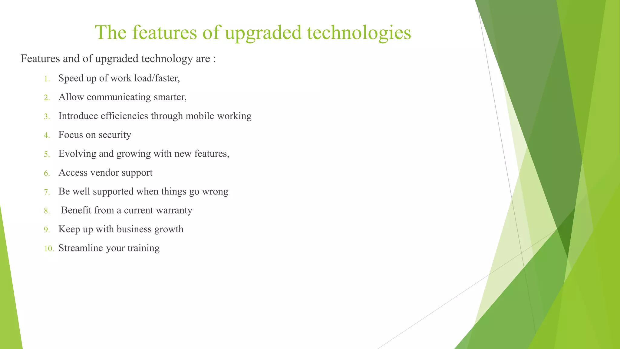 The features of upgraded technologies
Features and of upgraded technology are :
1. Speed up of work load/faster,
2. Allow communicating smarter,
3. Introduce efficiencies through mobile working
4. Focus on security
5. Evolving and growing with new features,
6. Access vendor support
7. Be well supported when things go wrong
8. Benefit from a current warranty
9. Keep up with business growth
10. Streamline your training
 