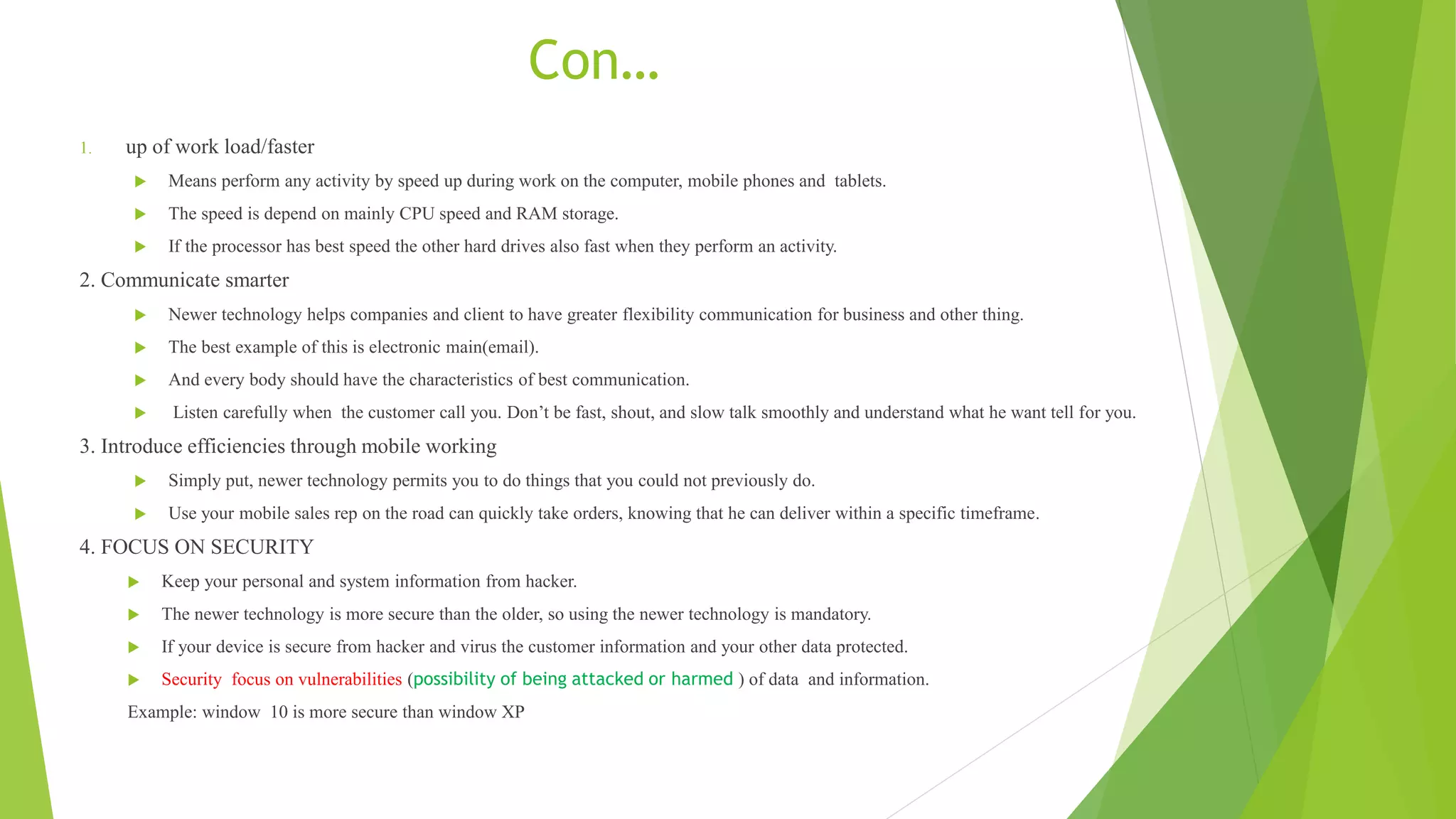 Con…
1. up of work load/faster
 Means perform any activity by speed up during work on the computer, mobile phones and tablets.
 The speed is depend on mainly CPU speed and RAM storage.
 If the processor has best speed the other hard drives also fast when they perform an activity.
2. Communicate smarter
 Newer technology helps companies and client to have greater flexibility communication for business and other thing.
 The best example of this is electronic main(email).
 And every body should have the characteristics of best communication.
 Listen carefully when the customer call you. Don’t be fast, shout, and slow talk smoothly and understand what he want tell for you.
3. Introduce efficiencies through mobile working
 Simply put, newer technology permits you to do things that you could not previously do.
 Use your mobile sales rep on the road can quickly take orders, knowing that he can deliver within a specific timeframe.
4. FOCUS ON SECURITY
 Keep your personal and system information from hacker.
 The newer technology is more secure than the older, so using the newer technology is mandatory.
 If your device is secure from hacker and virus the customer information and your other data protected.
 Security focus on vulnerabilities (possibility of being attacked or harmed ) of data and information.
Example: window 10 is more secure than window XP
 