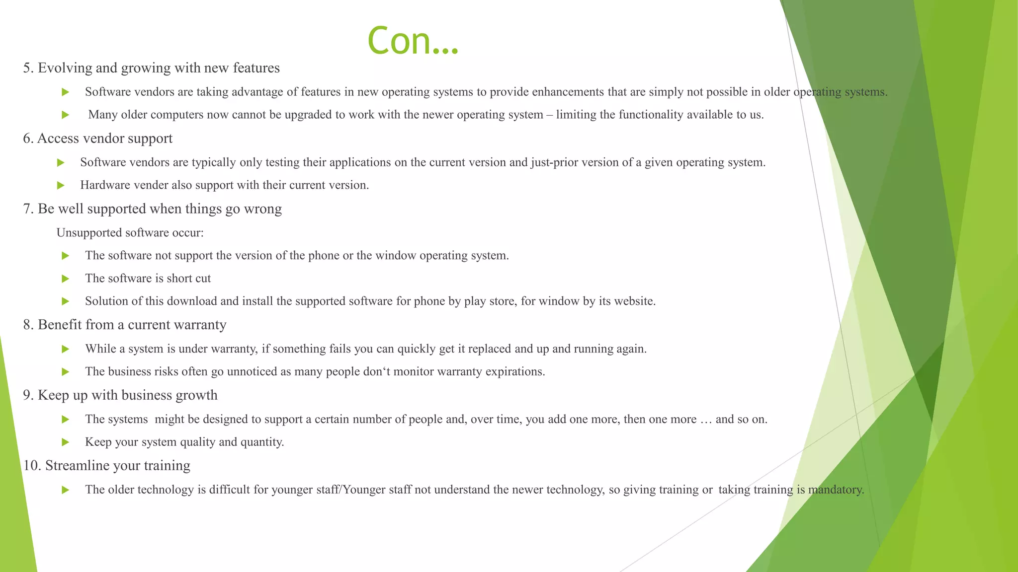 Con…
5. Evolving and growing with new features
 Software vendors are taking advantage of features in new operating systems to provide enhancements that are simply not possible in older operating systems.
 Many older computers now cannot be upgraded to work with the newer operating system – limiting the functionality available to us.
6. Access vendor support
 Software vendors are typically only testing their applications on the current version and just-prior version of a given operating system.
 Hardware vender also support with their current version.
7. Be well supported when things go wrong
Unsupported software occur:
 The software not support the version of the phone or the window operating system.
 The software is short cut
 Solution of this download and install the supported software for phone by play store, for window by its website.
8. Benefit from a current warranty
 While a system is under warranty, if something fails you can quickly get it replaced and up and running again.
 The business risks often go unnoticed as many people don‘t monitor warranty expirations.
9. Keep up with business growth
 The systems might be designed to support a certain number of people and, over time, you add one more, then one more … and so on.
 Keep your system quality and quantity.
10. Streamline your training
 The older technology is difficult for younger staff/Younger staff not understand the newer technology, so giving training or taking training is mandatory.
 