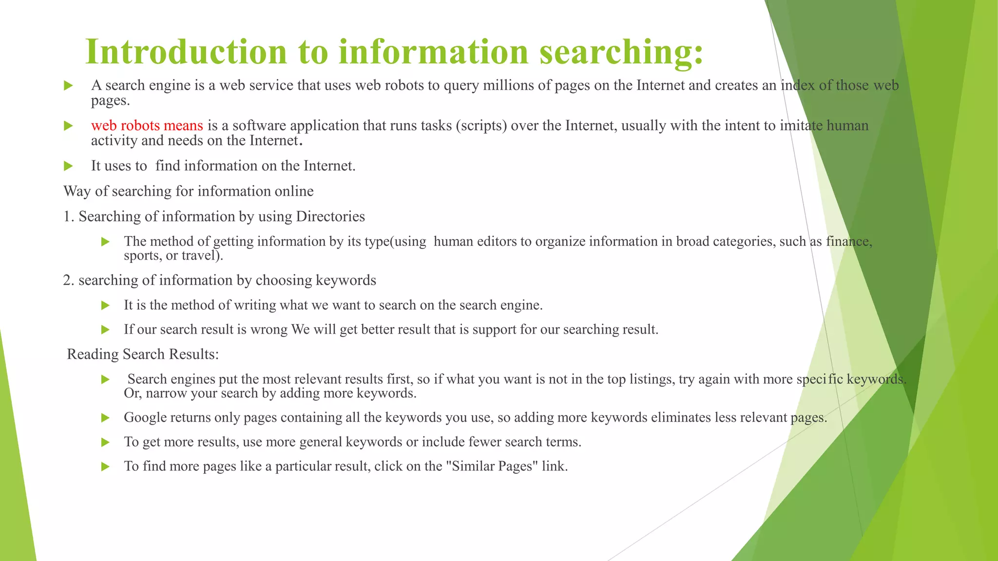 Introduction to information searching:
 A search engine is a web service that uses web robots to query millions of pages on the Internet and creates an index of those web
pages.
 web robots means is a software application that runs tasks (scripts) over the Internet, usually with the intent to imitate human
activity and needs on the Internet.
 It uses to find information on the Internet.
Way of searching for information online
1. Searching of information by using Directories
 The method of getting information by its type(using human editors to organize information in broad categories, such as finance,
sports, or travel).
2. searching of information by choosing keywords
 It is the method of writing what we want to search on the search engine.
 If our search result is wrong We will get better result that is support for our searching result.
Reading Search Results:
 Search engines put the most relevant results first, so if what you want is not in the top listings, try again with more specific keywords.
Or, narrow your search by adding more keywords.
 Google returns only pages containing all the keywords you use, so adding more keywords eliminates less relevant pages.
 To get more results, use more general keywords or include fewer search terms.
 To find more pages like a particular result, click on the "Similar Pages" link.
 