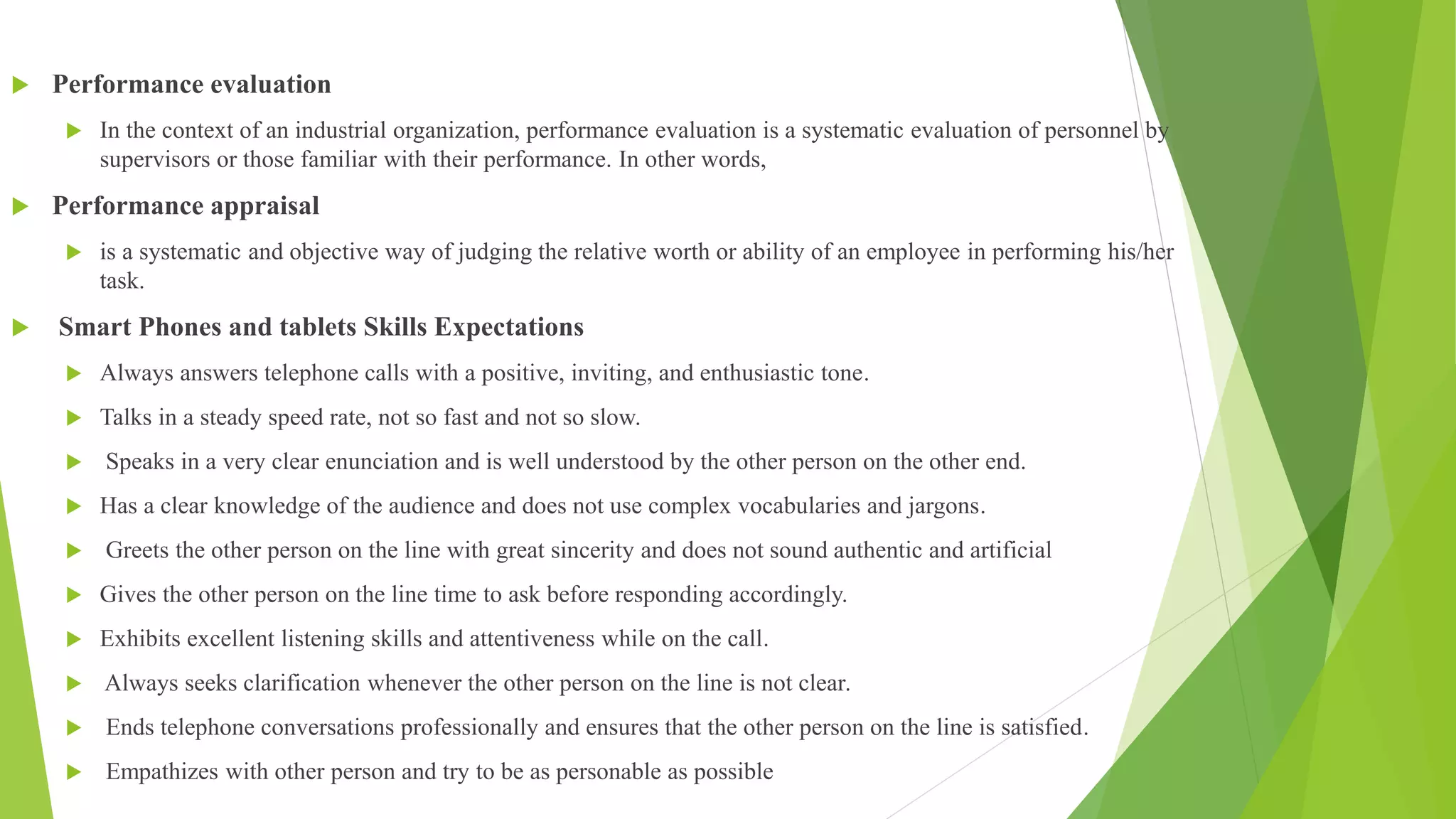  Performance evaluation
 In the context of an industrial organization, performance evaluation is a systematic evaluation of personnel by
supervisors or those familiar with their performance. In other words,
 Performance appraisal
 is a systematic and objective way of judging the relative worth or ability of an employee in performing his/her
task.
 Smart Phones and tablets Skills Expectations
 Always answers telephone calls with a positive, inviting, and enthusiastic tone.
 Talks in a steady speed rate, not so fast and not so slow.
 Speaks in a very clear enunciation and is well understood by the other person on the other end.
 Has a clear knowledge of the audience and does not use complex vocabularies and jargons.
 Greets the other person on the line with great sincerity and does not sound authentic and artificial
 Gives the other person on the line time to ask before responding accordingly.
 Exhibits excellent listening skills and attentiveness while on the call.
 Always seeks clarification whenever the other person on the line is not clear.
 Ends telephone conversations professionally and ensures that the other person on the line is satisfied.
 Empathizes with other person and try to be as personable as possible
 