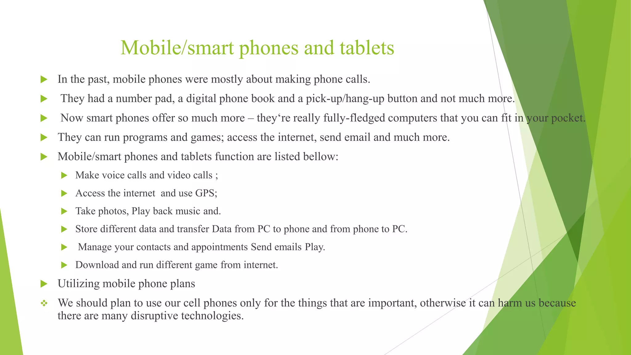 Mobile/smart phones and tablets
 In the past, mobile phones were mostly about making phone calls.
 They had a number pad, a digital phone book and a pick-up/hang-up button and not much more.
 Now smart phones offer so much more – they‘re really fully-fledged computers that you can fit in your pocket.
 They can run programs and games; access the internet, send email and much more.
 Mobile/smart phones and tablets function are listed bellow:
 Make voice calls and video calls ;
 Access the internet and use GPS;
 Take photos, Play back music and.
 Store different data and transfer Data from PC to phone and from phone to PC.
 Manage your contacts and appointments Send emails Play.
 Download and run different game from internet.
 Utilizing mobile phone plans
 We should plan to use our cell phones only for the things that are important, otherwise it can harm us because
there are many disruptive technologies.
 