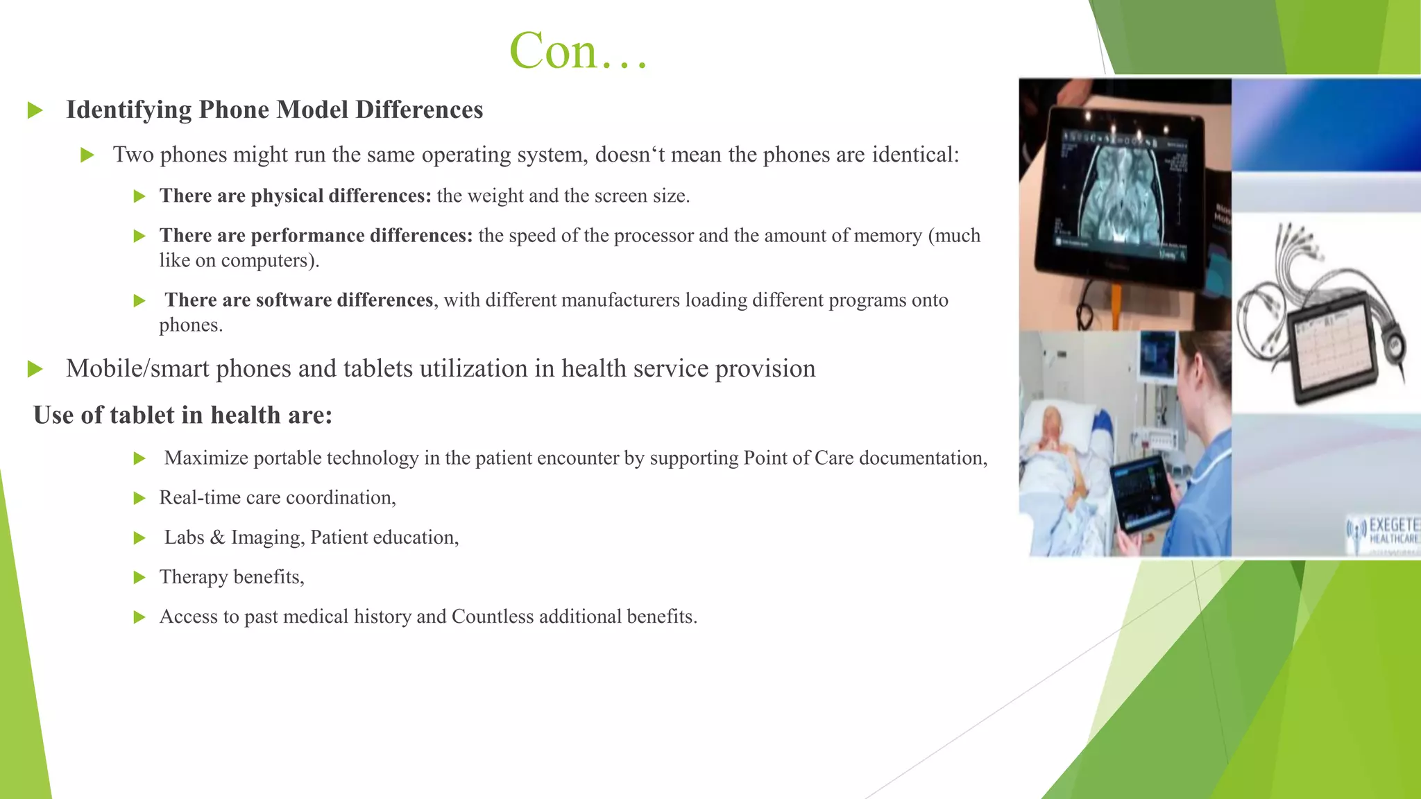 Con…
 Identifying Phone Model Differences
 Two phones might run the same operating system, doesn‘t mean the phones are identical:
 There are physical differences: the weight and the screen size.
 There are performance differences: the speed of the processor and the amount of memory (much
like on computers).
 There are software differences, with different manufacturers loading different programs onto
phones.
 Mobile/smart phones and tablets utilization in health service provision
Use of tablet in health are:
 Maximize portable technology in the patient encounter by supporting Point of Care documentation,
 Real-time care coordination,
 Labs & Imaging, Patient education,
 Therapy benefits,
 Access to past medical history and Countless additional benefits.
 