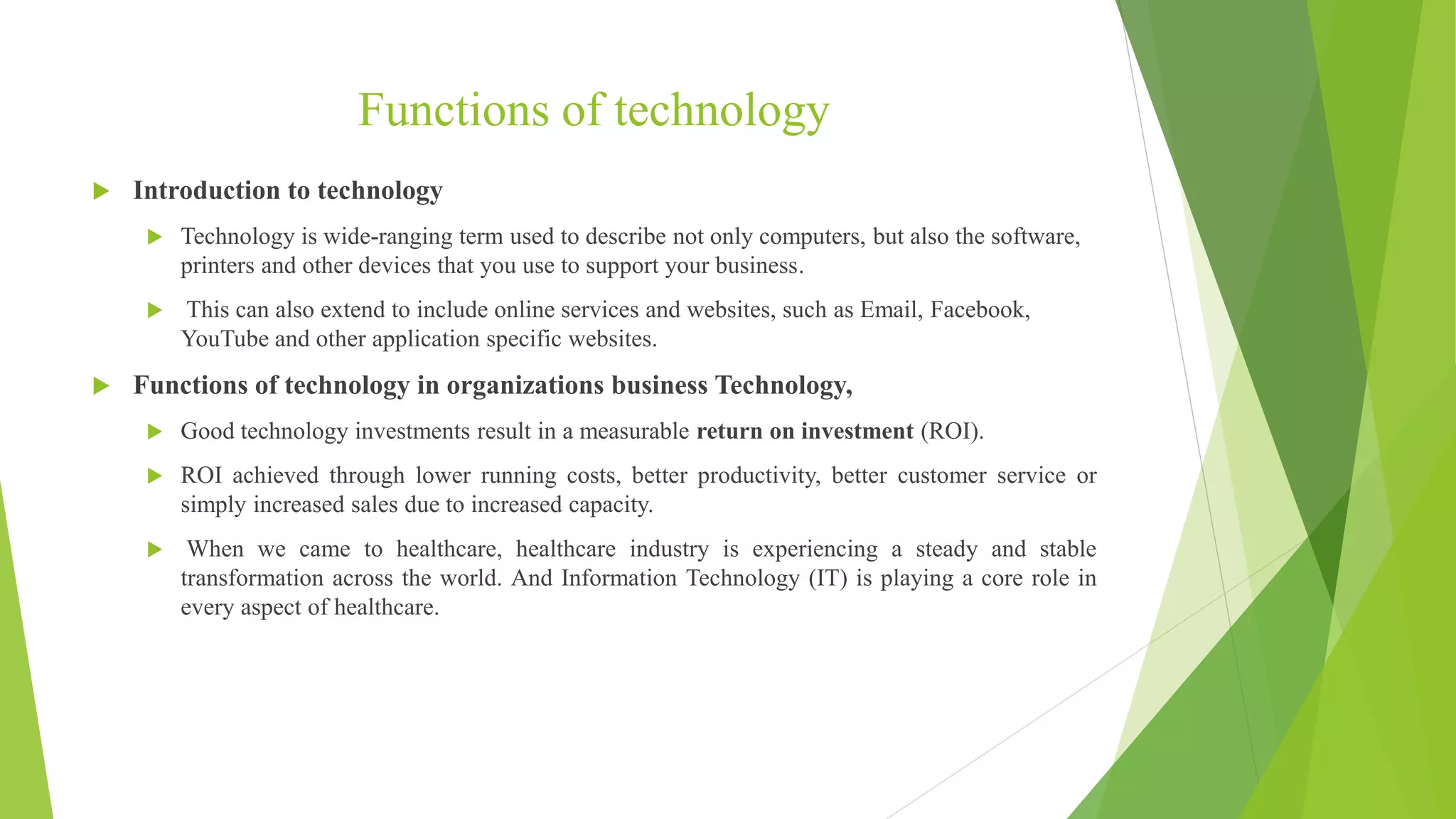 Functions of technology
 Introduction to technology
 Technology is wide-ranging term used to describe not only computers, but also the software,
printers and other devices that you use to support your business.
 This can also extend to include online services and websites, such as Email, Facebook,
YouTube and other application specific websites.
 Functions of technology in organizations business Technology,
 Good technology investments result in a measurable return on investment (ROI).
 ROI achieved through lower running costs, better productivity, better customer service or
simply increased sales due to increased capacity.
 When we came to healthcare, healthcare industry is experiencing a steady and stable
transformation across the world. And Information Technology (IT) is playing a core role in
every aspect of healthcare.
 