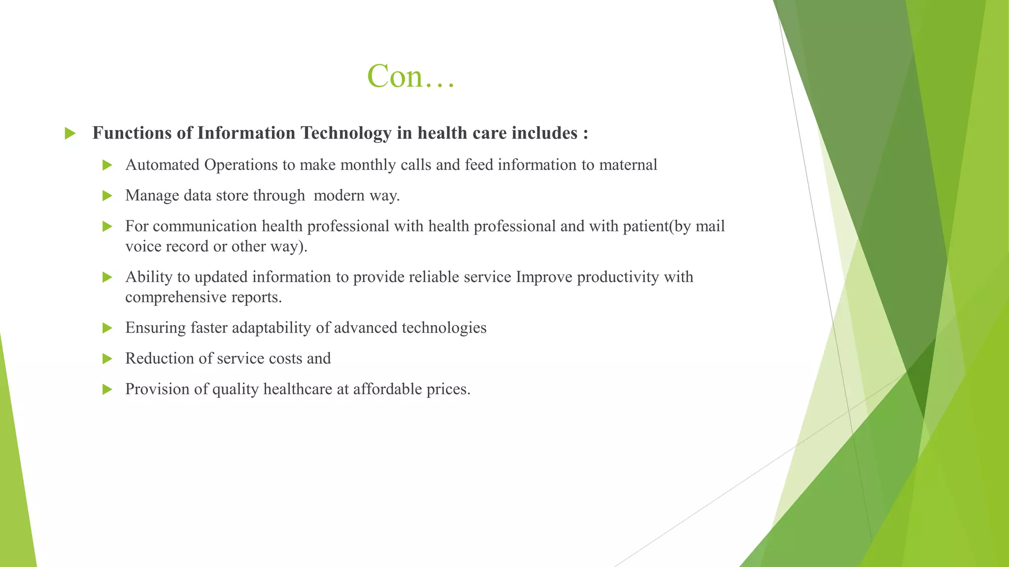 Con…
 Functions of Information Technology in health care includes :
 Automated Operations to make monthly calls and feed information to maternal
 Manage data store through modern way.
 For communication health professional with health professional and with patient(by mail
voice record or other way).
 Ability to updated information to provide reliable service Improve productivity with
comprehensive reports.
 Ensuring faster adaptability of advanced technologies
 Reduction of service costs and
 Provision of quality healthcare at affordable prices.
 