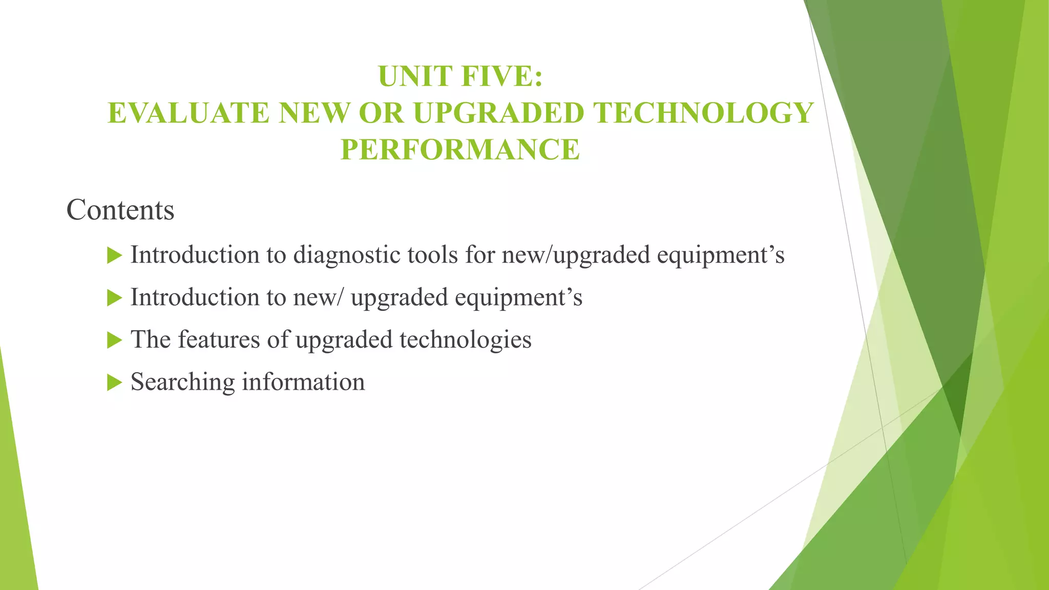 UNIT FIVE:
EVALUATE NEW OR UPGRADED TECHNOLOGY
PERFORMANCE
Contents
 Introduction to diagnostic tools for new/upgraded equipment’s
 Introduction to new/ upgraded equipment’s
 The features of upgraded technologies
 Searching information
 