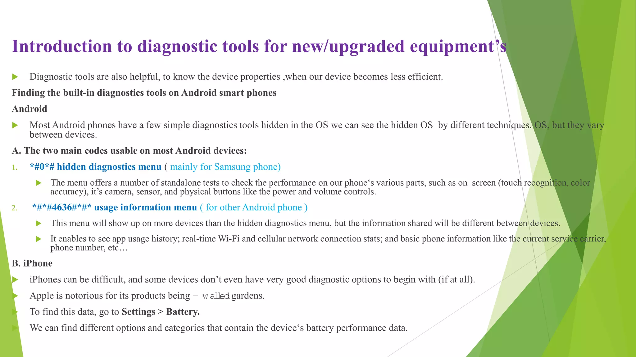 Introduction to diagnostic tools for new/upgraded equipment’s
 Diagnostic tools are also helpful, to know the device properties ,when our device becomes less efficient.
Finding the built-in diagnostics tools on Android smart phones
Android
 Most Android phones have a few simple diagnostics tools hidden in the OS we can see the hidden OS by different techniques. OS, but they vary
between devices.
A. The two main codes usable on most Android devices:
1. *#0*# hidden diagnostics menu ( mainly for Samsung phone)
 The menu offers a number of standalone tests to check the performance on our phone‘s various parts, such as on screen (touch recognition, color
accuracy), it’s camera, sensor, and physical buttons like the power and volume controls.
2. *#*#4636#*#* usage information menu ( for other Android phone )
 This menu will show up on more devices than the hidden diagnostics menu, but the information shared will be different between devices.
 It enables to see app usage history; real-time Wi-Fi and cellular network connection stats; and basic phone information like the current service carrier,
phone number, etc…
B. iPhone
 iPhones can be difficult, and some devices don’t even have very good diagnostic options to begin with (if at all).
 Apple is notorious for its products being ― wal
l
ed gardens.
 To find this data, go to Settings > Battery.
 We can find different options and categories that contain the device‘s battery performance data.
 