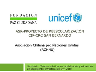 ASR-PROYECTO DE REESCOLARIZACIÓN CIP-CRC SAN BERNARDO Asociación Chilena pro Naciones Unidas  (ACHNU) Seminario: “Buenas prácticas en rehabilitación y reinserción de adolescentes infractores de ley”. 2010 