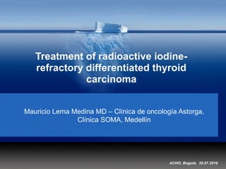 Treatment of radioactive iodine-
refractory differentiated thyroid
carcinoma
Mauricio Lema Medina MD – Clínica de oncología Astorga,
Clínica SOMA, Medellín
ACHO, Bogotá, 29.07.2016
 