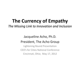 The Currency of Empathy
The Missing Link to Innovation and Inclusion

          Jacqueline Acho, Ph.D.
        President, The Acho Group
          Lightening Round Presentation
        CEO’s for Cities National Conference
          Cincinnati, Ohio; May 17, 2012
 