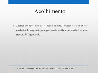 Acolhimento

• Acolher um novo elemento é, acima de tudo, fornecer-lhe as melhores
  condições de integração para que, o mais rapidamente possível, se sinta
  membro da Organização.




    Curso Profissional de Informática de Gestão
 