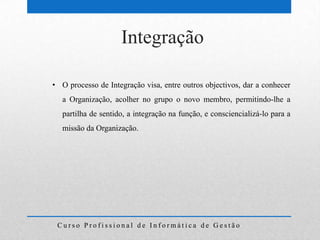 Integração

• O processo de Integração visa, entre outros objectivos, dar a conhecer
   a Organização, acolher no grupo o novo membro, permitindo-lhe a
   partilha de sentido, a integração na função, e consciencializá-lo para a
   missão da Organização.




 Curso Profissional de Informática de Gestão
 