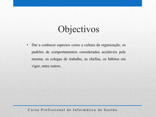 Objectivos
• Dar a conhecer aspectos como a cultura da organização, os
  padrões de comportamentos considerados aceitáveis pela
  mesma, os colegas de trabalho, as chefias, os hábitos em
  vigor, entre outros.




Curso Profissional de Informática de Gestão
 