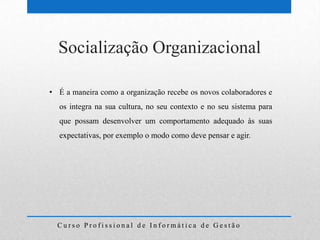 Socialização Organizacional

• É a maneira como a organização recebe os novos colaboradores e
  os integra na sua cultura, no seu contexto e no seu sistema para
  que possam desenvolver um comportamento adequado às suas
  expectativas, por exemplo o modo como deve pensar e agir.




  Curso Profissional de Informática de Gestão
 