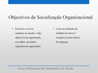 Objectivos da Socialização Organizacional

 • Envolver os novos            • Criar um ambiente de
   membros na missão, visão,      trabalho favorável e
   objectivos da organização,     receptivo na fase inicial
   ou melhor, na cultura          do emprego.
   específica da organização.




     Curso Profissional de Informática de Gestão
 