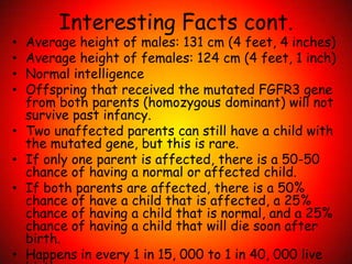 Interesting Facts cont.Average height of males: 131 cm (4 feet, 4 inches)Average height of females: 124 cm (4 feet, 1 inch)Normal intelligenceOffspring that received the mutated FGFR3 gene from both parents (homozygous dominant) will not survive past infancy. Two unaffected parents can still have a child with the mutated gene, but this is rare. If only one parent is affected, there is a 50-50 chance of having a normal or affected child. If both parents are affected, there is a 50% chance of have a child that is affected, a 25% chance of having a child that is normal, and a 25% chance of having a child that will die soon after birth.  Happens in every 1 in 15, 000 to 1 in 40, 000 live births. 
