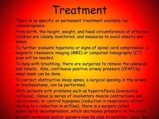 TreatmentThere is no specific or permanent treatment available for achondroplasia. From birth, the height, weight, and head circumference of affected children are closely monitored, and measures to avoid obesity are taken.To further evaluate hypotonia or signs of spinal cord compression, a magnetic resonance imaging (MRI) or computed tomography (CT) scan will be needed. To help with breathing, there are surgeries to remove the adenoids and tonsils.  Also, continuous positive airway pressure (CPAP) by nasal mask can be done.  To correct obstructive sleep apnea, a surgical opening in the airway, or tracheostomy, can be performed.  With patients with problems such as hyperreflexia (overactive reflexes), clonus (a series of involuntary muscle contractions and relaxations), or central hypopnea (reduction in respiratory effort leading to a reduction in airflow), there is a surgery called suboccipital decompression, which decreases pressure on the brain. Growth hormones and/or surgery may be able to lengthen limbs, but only up to a point. 