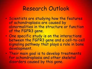Research OutlookScientists are studying how the features of achondroplasia are caused by abnormalities in the structure or function of the FGFR3 gene.One specific study is on the interactions between the FGFR3 gene and a cell-to-cell signaling pathway that plays a role in bone development.Their main goal is to develop treatments for achondroplasia and other skeletal disorders caused by this gene. 