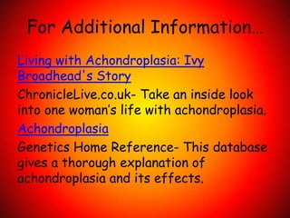 For Additional Information…Living with Achondroplasia: Ivy Broadhead's StoryChronicleLive.co.uk- Take an inside look into one woman’s life with achondroplasia.AchondroplasiaGenetics Home Reference- This database gives a thorough explanation of achondroplasia and its effects.  
