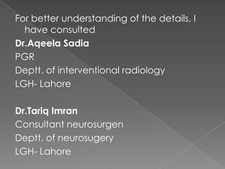 For better understanding of the details, I
have consulted
Dr.Aqeela Sadia
PGR
Deptt. of interventional radiology
LGH- Lahore
Dr.Tariq Imran
Consultant neurosurgen
Deptt. of neurosugery
LGH- Lahore

 