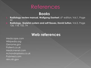 Books
1.
2.

Radiology review manual, Wolfgang Danhert, 6th edition, Vol.1, Page
42
Radiology, Skeletol system and soft tissues, David Sutton, Vol.5, Page
126, 118, 152, 74

Web references
Medscape.com
Wikipedia.org
Genome.gov
Patient.co.uk
Medicinenet.com
Achondroplasia.co.uk
Pubmed.com
nlm.nih.gov

 