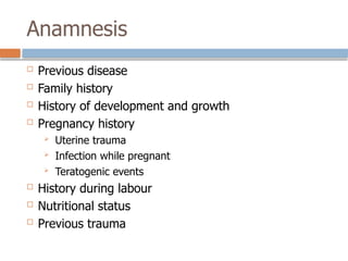 Anamnesis
 Previous disease
 Family history
 History of development and growth
 Pregnancy history
 Uterine trauma
 Infection while pregnant
 Teratogenic events
 History during labour
 Nutritional status
 Previous trauma
 